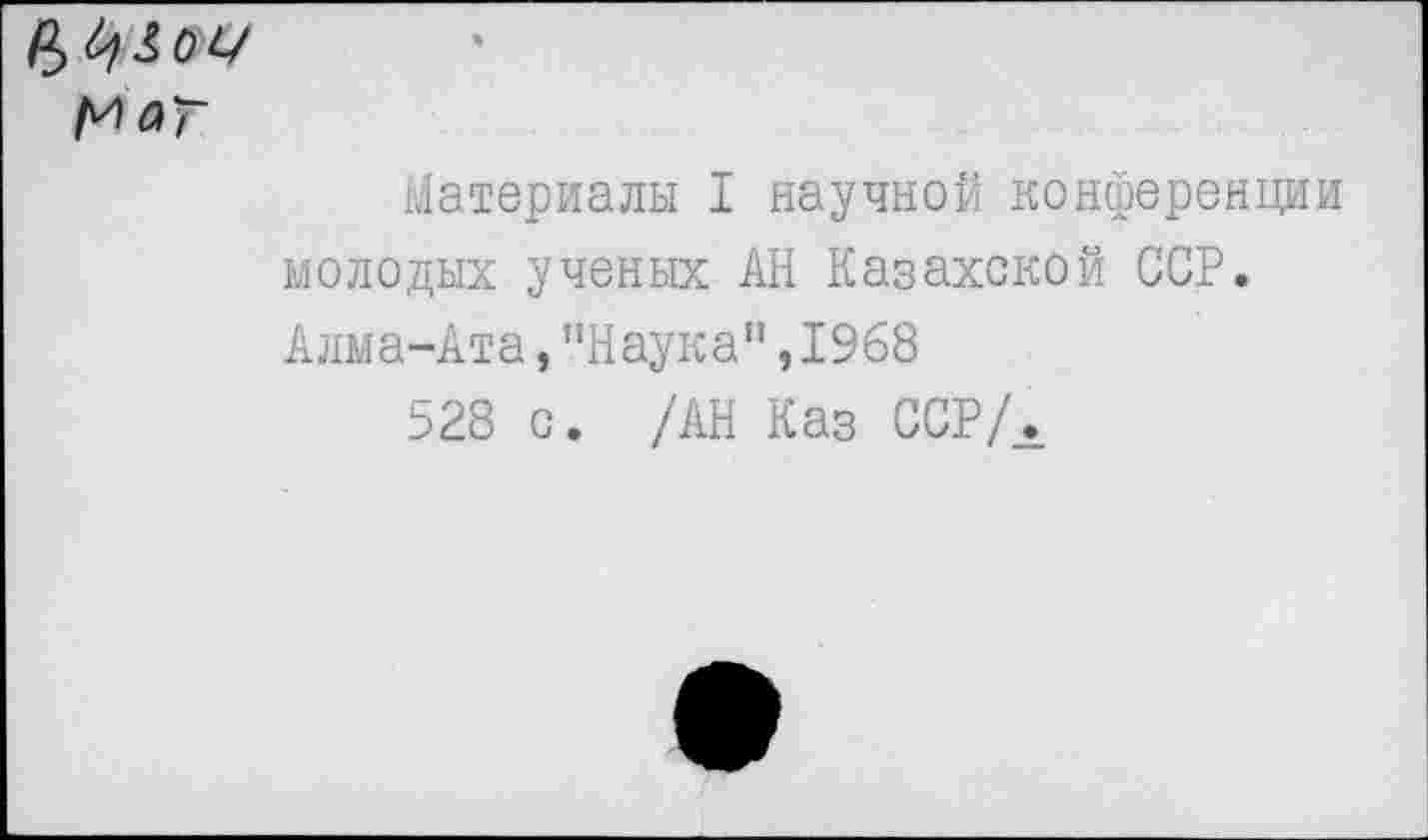 ﻿М^Г
Материалы I научной конференции молодых ученых АН Казахской ССР. Алма-Ата,"Наука",1968
528 с. /АН Каз ССР/Л